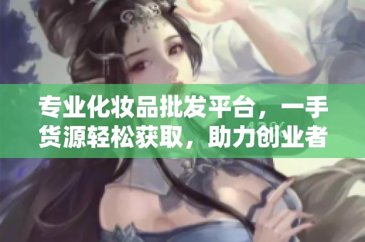 专业化妆品批发平台，一手货源轻松获取，助力创业者成功