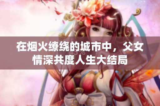 在烟火缭绕的城市中，父女情深共度人生大结局