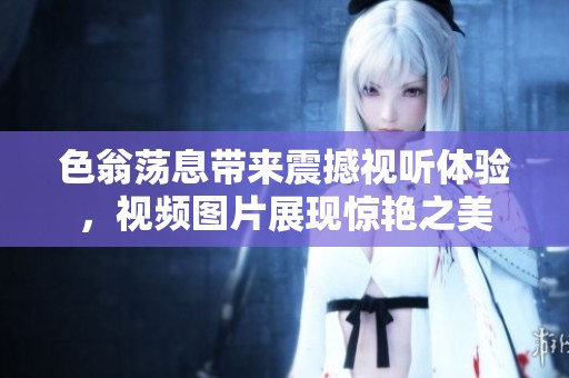 色翁荡息带来震撼视听体验，视频图片展现惊艳之美