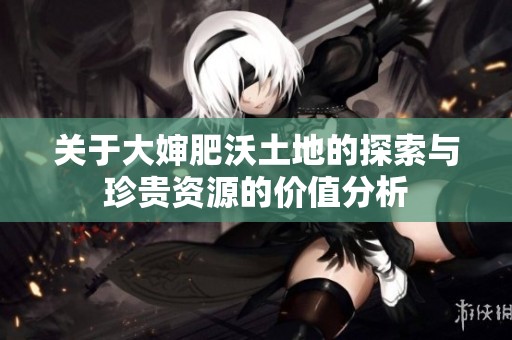 关于大婶肥沃土地的探索与珍贵资源的价值分析