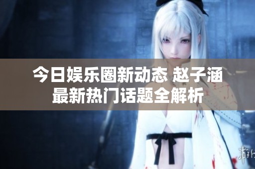今日娱乐圈新动态 赵子涵最新热门话题全解析