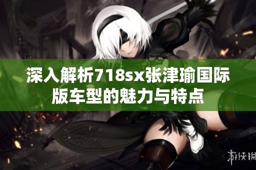 深入解析718sx张津瑜国际版车型的魅力与特点