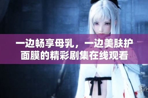 一边畅享母乳，一边美肤护面膜的精彩剧集在线观看