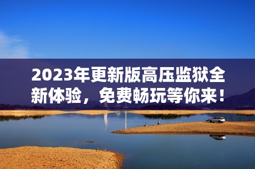 2023年更新版高压监狱全新体验，免费畅玩等你来！
