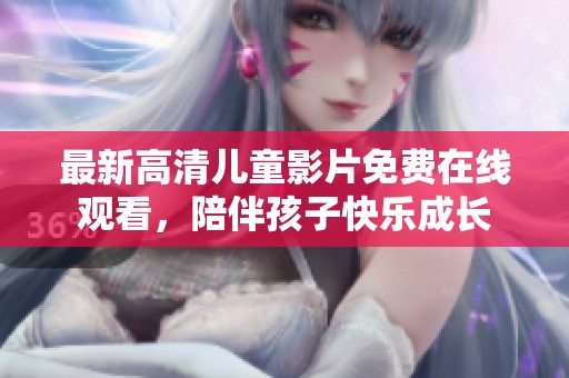 最新高清儿童影片免费在线观看，陪伴孩子快乐成长