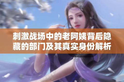 刺激战场中的老阿姨背后隐藏的部门及其真实身份解析