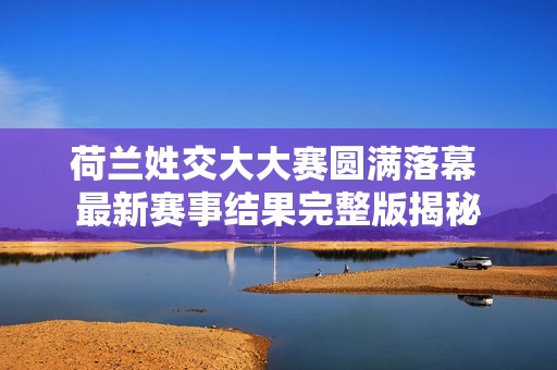 荷兰姓交大大赛圆满落幕 最新赛事结果完整版揭秘