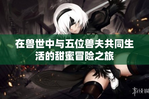在兽世中与五位兽夫共同生活的甜蜜冒险之旅