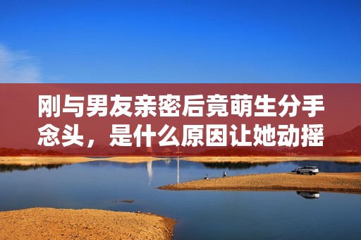 刚与男友亲密后竟萌生分手念头，是什么原因让她动摇？