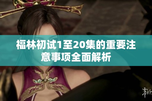 福林初试1至20集的重要注意事项全面解析