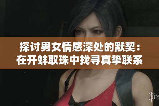 探讨男女情感深处的默契：在开蚌取珠中找寻真挚联系