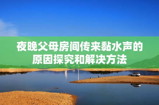 夜晚父母房间传来黏水声的原因探究和解决方法
