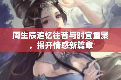 周生辰追忆往昔与时宜重聚，揭开情感新篇章