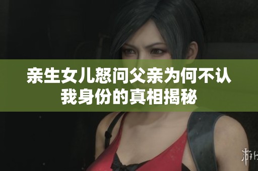 亲生女儿怒问父亲为何不认我身份的真相揭秘
