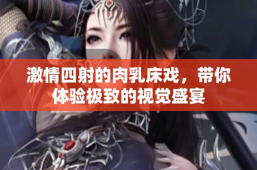 激情四射的肉乳床戏，带你体验极致的视觉盛宴