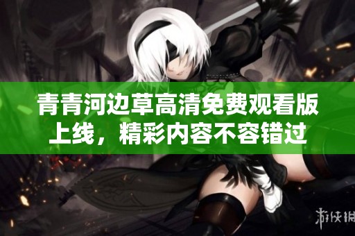 青青河边草高清免费观看版上线，精彩内容不容错过