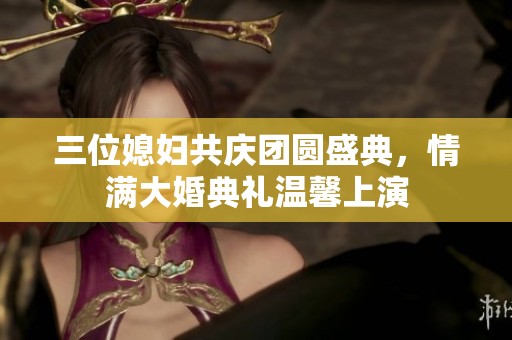 三位媳妇共庆团圆盛典，情满大婚典礼温馨上演