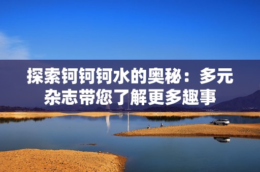 探索钶钶钶水的奥秘：多元杂志带您了解更多趣事