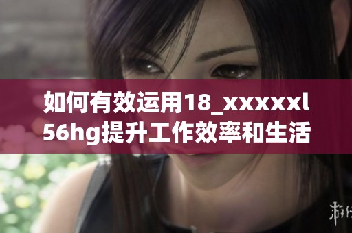 如何有效运用18_xxxxxl56hg提升工作效率和生活质量