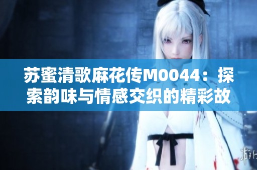 苏蜜清歌麻花传M0044：探索韵味与情感交织的精彩故事