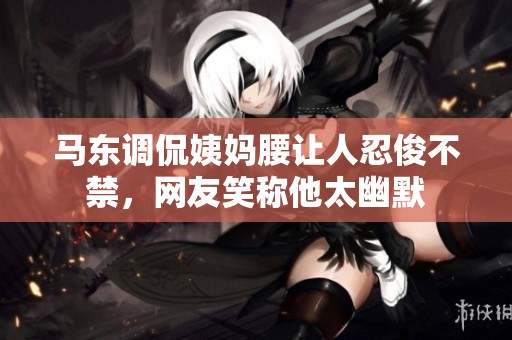 马东调侃姨妈腰让人忍俊不禁，网友笑称他太幽默