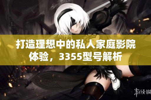 打造理想中的私人家庭影院体验，3355型号解析