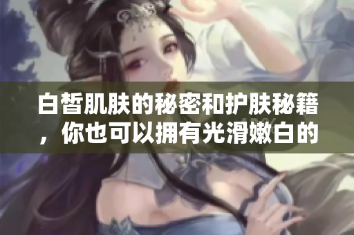 白皙肌肤的秘密和护肤秘籍，你也可以拥有光滑嫩白的肌肤