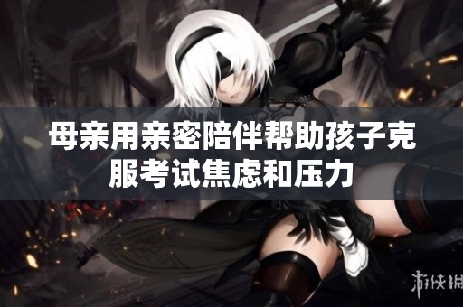 母亲用亲密陪伴帮助孩子克服考试焦虑和压力