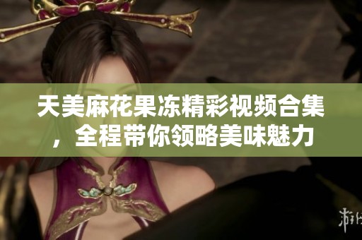 天美麻花果冻精彩视频合集，全程带你领略美味魅力