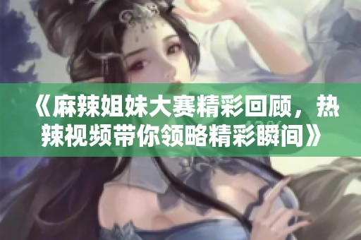 《麻辣姐妹大赛精彩回顾，热辣视频带你领略精彩瞬间》