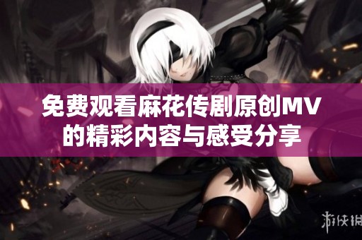 免费观看麻花传剧原创MV的精彩内容与感受分享