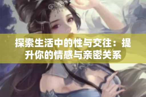 探索生活中的性与交往：提升你的情感与亲密关系