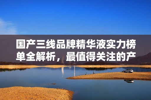 国产三线品牌精华液实力榜单全解析，最值得关注的产品推荐