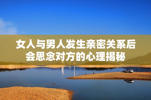 女人与男人发生亲密关系后会思念对方的心理揭秘