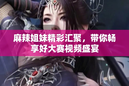 麻辣姐妹精彩汇聚，带你畅享好大赛视频盛宴