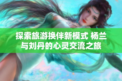 探索旅游换伴新模式 杨兰与刘丹的心灵交流之旅