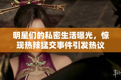 明星们的私密生活曝光，惊现热辣猛交事件引发热议