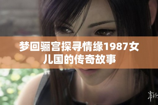 梦回骊宫探寻情缘1987女儿国的传奇故事