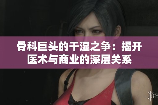 骨科巨头的干湿之争：揭开医术与商业的深层关系
