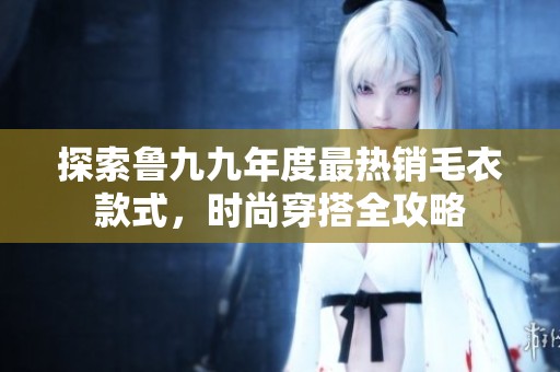 探索鲁九九年度最热销毛衣款式，时尚穿搭全攻略