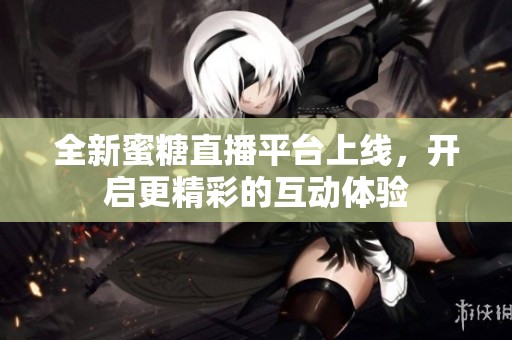 全新蜜糖直播平台上线，开启更精彩的互动体验
