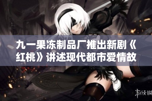 九一果冻制品厂推出新剧《红桃》讲述现代都市爱情故事