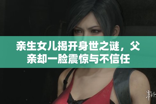 亲生女儿揭开身世之谜，父亲却一脸震惊与不信任