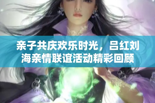 亲子共庆欢乐时光，吕红刘海亲情联谊活动精彩回顾