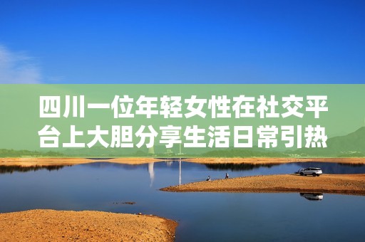 四川一位年轻女性在社交平台上大胆分享生活日常引热议