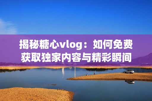 揭秘糖心vlog：如何免费获取独家内容与精彩瞬间