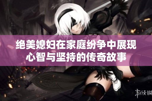 绝美媳妇在家庭纷争中展现心智与坚持的传奇故事