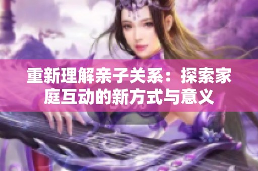 重新理解亲子关系：探索家庭互动的新方式与意义