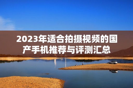 2023年适合拍摄视频的国产手机推荐与评测汇总