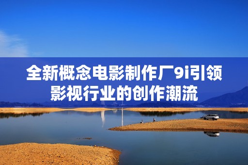 全新概念电影制作厂9i引领影视行业的创作潮流